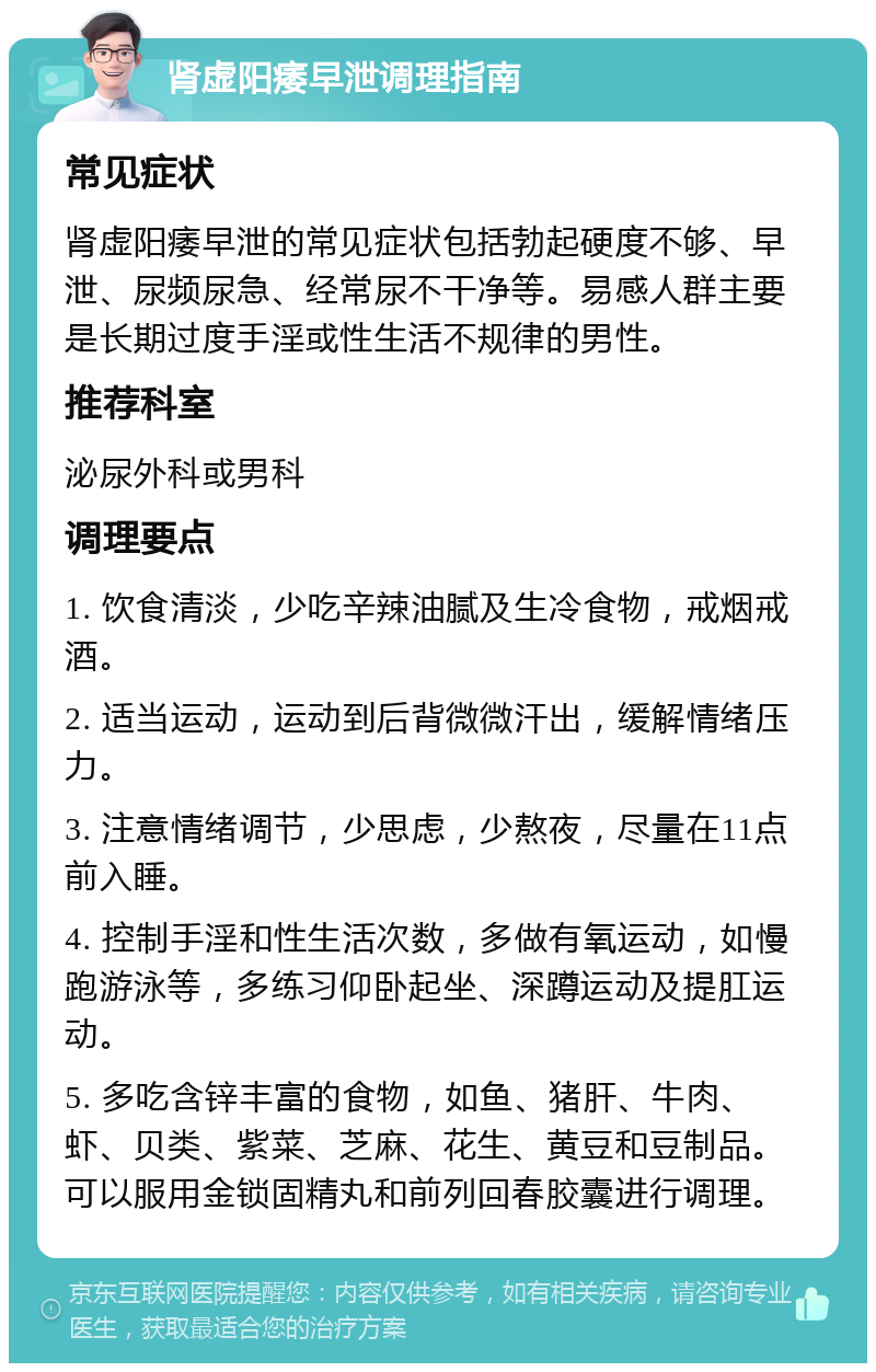 肾虚阳痿早泄调理指南 常见症状 肾虚阳痿早泄的常见症状包括勃起硬度不够、早泄、尿频尿急、经常尿不干净等。易感人群主要是长期过度手淫或性生活不规律的男性。 推荐科室 泌尿外科或男科 调理要点 1. 饮食清淡，少吃辛辣油腻及生冷食物，戒烟戒酒。 2. 适当运动，运动到后背微微汗出，缓解情绪压力。 3. 注意情绪调节，少思虑，少熬夜，尽量在11点前入睡。 4. 控制手淫和性生活次数，多做有氧运动，如慢跑游泳等，多练习仰卧起坐、深蹲运动及提肛运动。 5. 多吃含锌丰富的食物，如鱼、猪肝、牛肉、虾、贝类、紫菜、芝麻、花生、黄豆和豆制品。可以服用金锁固精丸和前列回春胶囊进行调理。