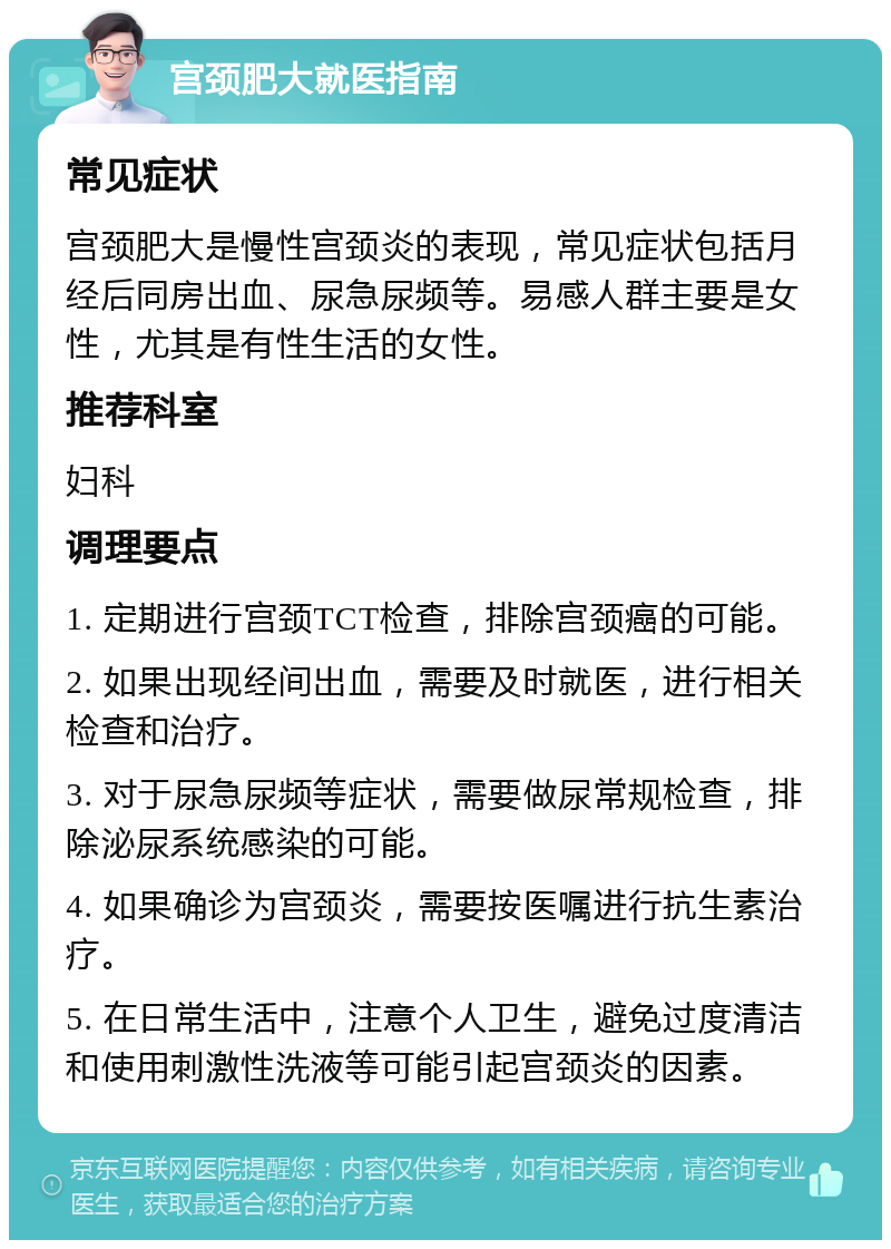 宫颈肥大就医指南 常见症状 宫颈肥大是慢性宫颈炎的表现，常见症状包括月经后同房出血、尿急尿频等。易感人群主要是女性，尤其是有性生活的女性。 推荐科室 妇科 调理要点 1. 定期进行宫颈TCT检查，排除宫颈癌的可能。 2. 如果出现经间出血，需要及时就医，进行相关检查和治疗。 3. 对于尿急尿频等症状，需要做尿常规检查，排除泌尿系统感染的可能。 4. 如果确诊为宫颈炎，需要按医嘱进行抗生素治疗。 5. 在日常生活中，注意个人卫生，避免过度清洁和使用刺激性洗液等可能引起宫颈炎的因素。