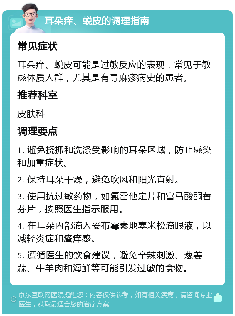 耳朵痒、蜕皮的调理指南 常见症状 耳朵痒、蜕皮可能是过敏反应的表现，常见于敏感体质人群，尤其是有寻麻疹病史的患者。 推荐科室 皮肤科 调理要点 1. 避免挠抓和洗涤受影响的耳朵区域，防止感染和加重症状。 2. 保持耳朵干燥，避免吹风和阳光直射。 3. 使用抗过敏药物，如氯雷他定片和富马酸酮替芬片，按照医生指示服用。 4. 在耳朵内部滴入妥布霉素地塞米松滴眼液，以减轻炎症和瘙痒感。 5. 遵循医生的饮食建议，避免辛辣刺激、葱姜蒜、牛羊肉和海鲜等可能引发过敏的食物。