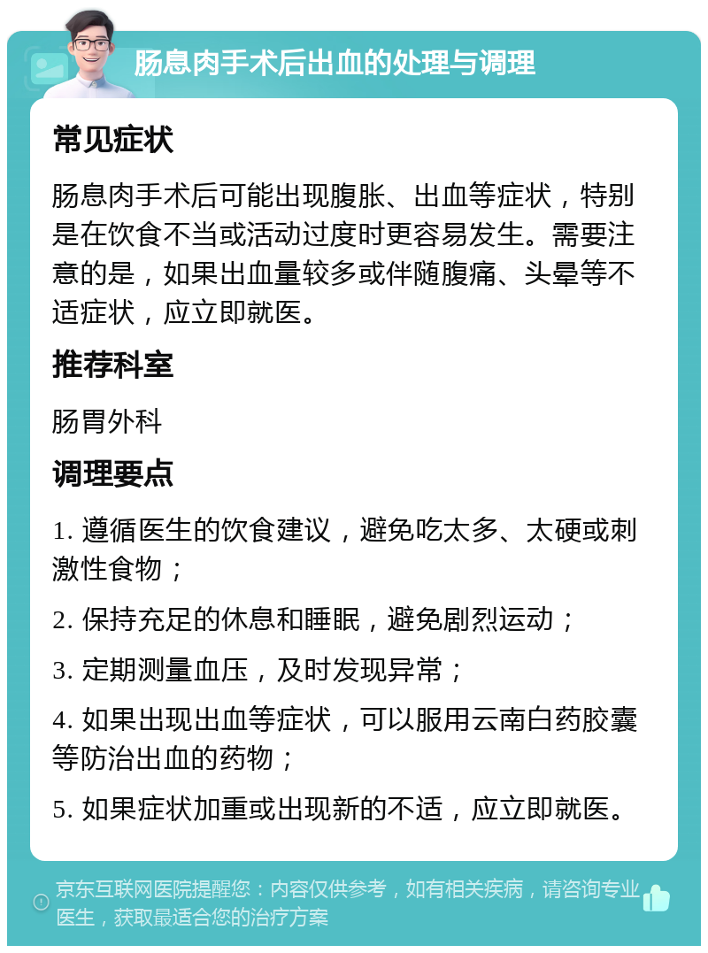 肠息肉手术后出血的处理与调理 常见症状 肠息肉手术后可能出现腹胀、出血等症状，特别是在饮食不当或活动过度时更容易发生。需要注意的是，如果出血量较多或伴随腹痛、头晕等不适症状，应立即就医。 推荐科室 肠胃外科 调理要点 1. 遵循医生的饮食建议，避免吃太多、太硬或刺激性食物； 2. 保持充足的休息和睡眠，避免剧烈运动； 3. 定期测量血压，及时发现异常； 4. 如果出现出血等症状，可以服用云南白药胶囊等防治出血的药物； 5. 如果症状加重或出现新的不适，应立即就医。