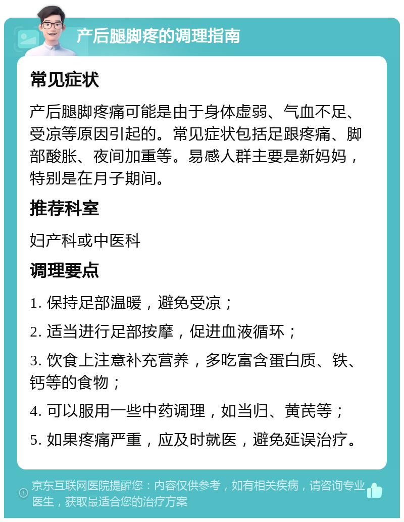 产后腿脚疼的调理指南 常见症状 产后腿脚疼痛可能是由于身体虚弱、气血不足、受凉等原因引起的。常见症状包括足跟疼痛、脚部酸胀、夜间加重等。易感人群主要是新妈妈，特别是在月子期间。 推荐科室 妇产科或中医科 调理要点 1. 保持足部温暖，避免受凉； 2. 适当进行足部按摩，促进血液循环； 3. 饮食上注意补充营养，多吃富含蛋白质、铁、钙等的食物； 4. 可以服用一些中药调理，如当归、黄芪等； 5. 如果疼痛严重，应及时就医，避免延误治疗。