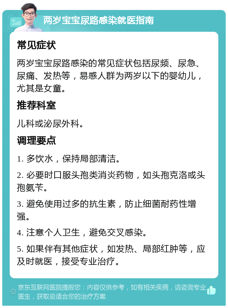 两岁宝宝尿路感染就医指南 常见症状 两岁宝宝尿路感染的常见症状包括尿频、尿急、尿痛、发热等，易感人群为两岁以下的婴幼儿，尤其是女童。 推荐科室 儿科或泌尿外科。 调理要点 1. 多饮水，保持局部清洁。 2. 必要时口服头孢类消炎药物，如头孢克洛或头孢氨苄。 3. 避免使用过多的抗生素，防止细菌耐药性增强。 4. 注意个人卫生，避免交叉感染。 5. 如果伴有其他症状，如发热、局部红肿等，应及时就医，接受专业治疗。