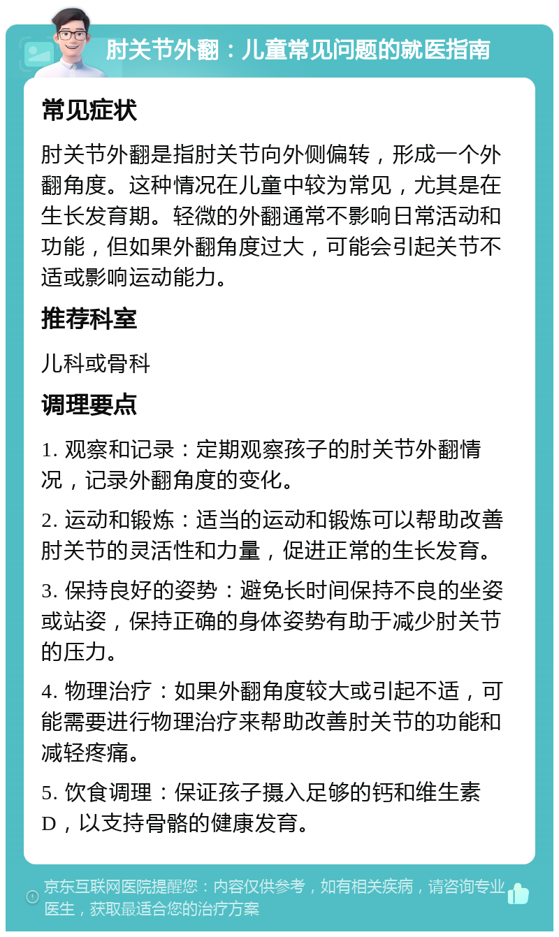 肘关节外翻：儿童常见问题的就医指南 常见症状 肘关节外翻是指肘关节向外侧偏转，形成一个外翻角度。这种情况在儿童中较为常见，尤其是在生长发育期。轻微的外翻通常不影响日常活动和功能，但如果外翻角度过大，可能会引起关节不适或影响运动能力。 推荐科室 儿科或骨科 调理要点 1. 观察和记录：定期观察孩子的肘关节外翻情况，记录外翻角度的变化。 2. 运动和锻炼：适当的运动和锻炼可以帮助改善肘关节的灵活性和力量，促进正常的生长发育。 3. 保持良好的姿势：避免长时间保持不良的坐姿或站姿，保持正确的身体姿势有助于减少肘关节的压力。 4. 物理治疗：如果外翻角度较大或引起不适，可能需要进行物理治疗来帮助改善肘关节的功能和减轻疼痛。 5. 饮食调理：保证孩子摄入足够的钙和维生素D，以支持骨骼的健康发育。