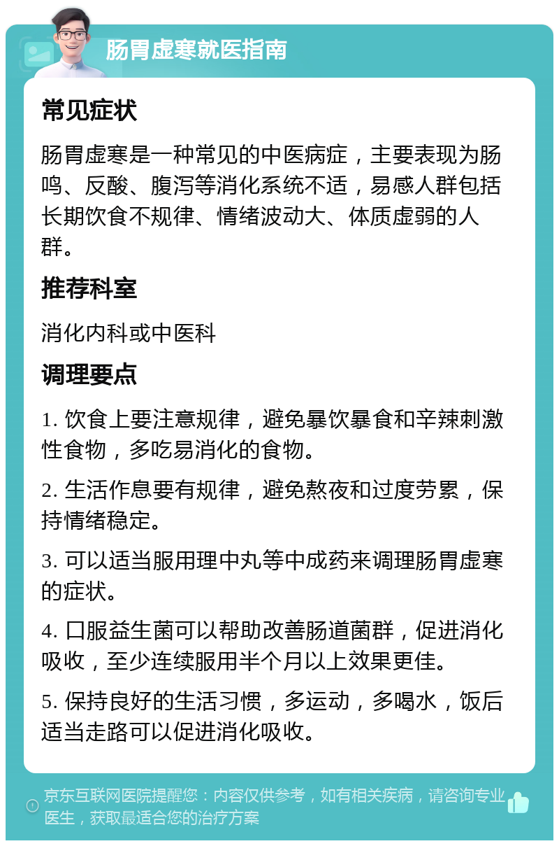 肠胃虚寒就医指南 常见症状 肠胃虚寒是一种常见的中医病症，主要表现为肠鸣、反酸、腹泻等消化系统不适，易感人群包括长期饮食不规律、情绪波动大、体质虚弱的人群。 推荐科室 消化内科或中医科 调理要点 1. 饮食上要注意规律，避免暴饮暴食和辛辣刺激性食物，多吃易消化的食物。 2. 生活作息要有规律，避免熬夜和过度劳累，保持情绪稳定。 3. 可以适当服用理中丸等中成药来调理肠胃虚寒的症状。 4. 口服益生菌可以帮助改善肠道菌群，促进消化吸收，至少连续服用半个月以上效果更佳。 5. 保持良好的生活习惯，多运动，多喝水，饭后适当走路可以促进消化吸收。