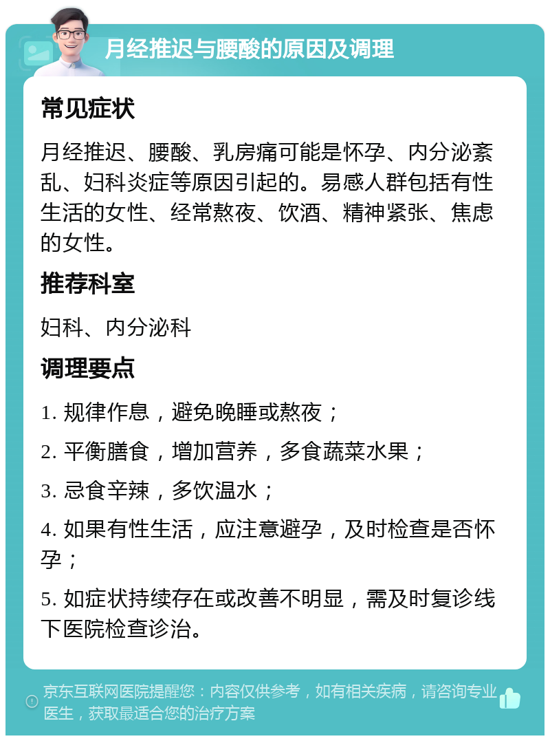 月经推迟与腰酸的原因及调理 常见症状 月经推迟、腰酸、乳房痛可能是怀孕、内分泌紊乱、妇科炎症等原因引起的。易感人群包括有性生活的女性、经常熬夜、饮酒、精神紧张、焦虑的女性。 推荐科室 妇科、内分泌科 调理要点 1. 规律作息，避免晚睡或熬夜； 2. 平衡膳食，增加营养，多食蔬菜水果； 3. 忌食辛辣，多饮温水； 4. 如果有性生活，应注意避孕，及时检查是否怀孕； 5. 如症状持续存在或改善不明显，需及时复诊线下医院检查诊治。