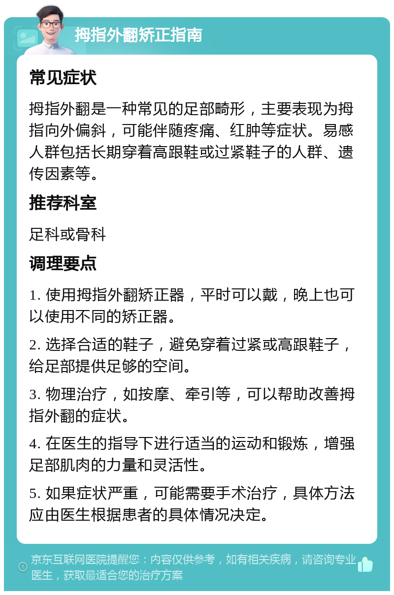 拇指外翻矫正指南 常见症状 拇指外翻是一种常见的足部畸形，主要表现为拇指向外偏斜，可能伴随疼痛、红肿等症状。易感人群包括长期穿着高跟鞋或过紧鞋子的人群、遗传因素等。 推荐科室 足科或骨科 调理要点 1. 使用拇指外翻矫正器，平时可以戴，晚上也可以使用不同的矫正器。 2. 选择合适的鞋子，避免穿着过紧或高跟鞋子，给足部提供足够的空间。 3. 物理治疗，如按摩、牵引等，可以帮助改善拇指外翻的症状。 4. 在医生的指导下进行适当的运动和锻炼，增强足部肌肉的力量和灵活性。 5. 如果症状严重，可能需要手术治疗，具体方法应由医生根据患者的具体情况决定。