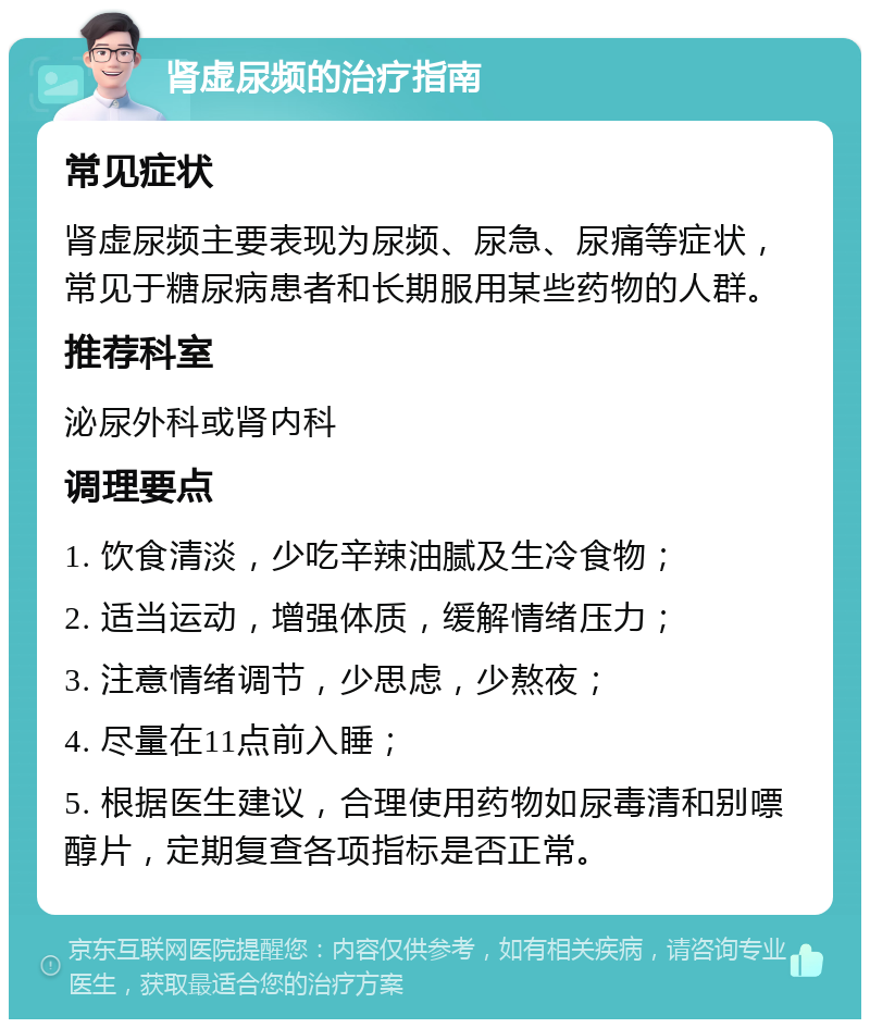 肾虚尿频的治疗指南 常见症状 肾虚尿频主要表现为尿频、尿急、尿痛等症状，常见于糖尿病患者和长期服用某些药物的人群。 推荐科室 泌尿外科或肾内科 调理要点 1. 饮食清淡，少吃辛辣油腻及生冷食物； 2. 适当运动，增强体质，缓解情绪压力； 3. 注意情绪调节，少思虑，少熬夜； 4. 尽量在11点前入睡； 5. 根据医生建议，合理使用药物如尿毒清和别嘌醇片，定期复查各项指标是否正常。