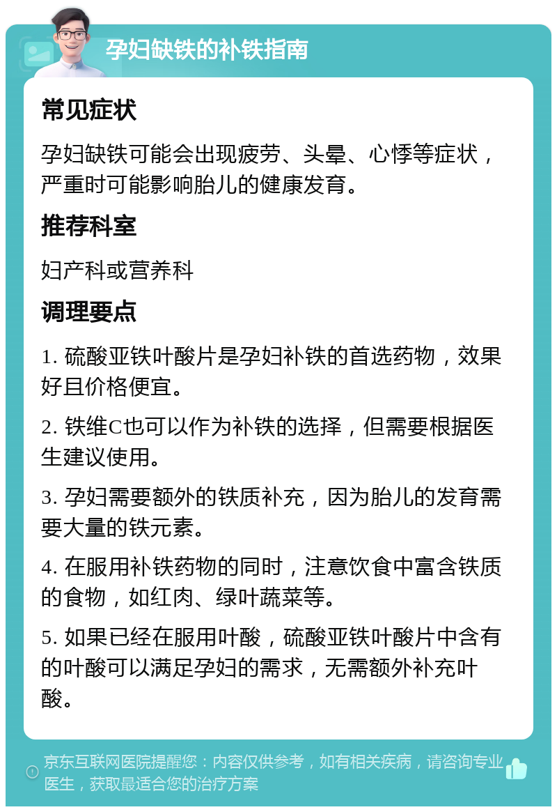 孕妇缺铁的补铁指南 常见症状 孕妇缺铁可能会出现疲劳、头晕、心悸等症状，严重时可能影响胎儿的健康发育。 推荐科室 妇产科或营养科 调理要点 1. 硫酸亚铁叶酸片是孕妇补铁的首选药物，效果好且价格便宜。 2. 铁维C也可以作为补铁的选择，但需要根据医生建议使用。 3. 孕妇需要额外的铁质补充，因为胎儿的发育需要大量的铁元素。 4. 在服用补铁药物的同时，注意饮食中富含铁质的食物，如红肉、绿叶蔬菜等。 5. 如果已经在服用叶酸，硫酸亚铁叶酸片中含有的叶酸可以满足孕妇的需求，无需额外补充叶酸。