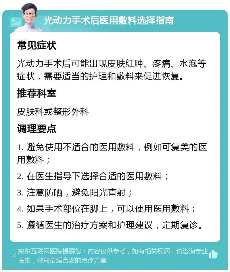 光动力手术后医用敷料选择指南 常见症状 光动力手术后可能出现皮肤红肿、疼痛、水泡等症状，需要适当的护理和敷料来促进恢复。 推荐科室 皮肤科或整形外科 调理要点 1. 避免使用不适合的医用敷料，例如可复美的医用敷料； 2. 在医生指导下选择合适的医用敷料； 3. 注意防晒，避免阳光直射； 4. 如果手术部位在脚上，可以使用医用敷料； 5. 遵循医生的治疗方案和护理建议，定期复诊。