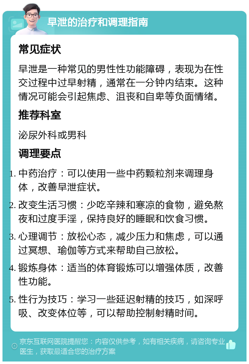 早泄的治疗和调理指南 常见症状 早泄是一种常见的男性性功能障碍，表现为在性交过程中过早射精，通常在一分钟内结束。这种情况可能会引起焦虑、沮丧和自卑等负面情绪。 推荐科室 泌尿外科或男科 调理要点 中药治疗：可以使用一些中药颗粒剂来调理身体，改善早泄症状。 改变生活习惯：少吃辛辣和寒凉的食物，避免熬夜和过度手淫，保持良好的睡眠和饮食习惯。 心理调节：放松心态，减少压力和焦虑，可以通过冥想、瑜伽等方式来帮助自己放松。 锻炼身体：适当的体育锻炼可以增强体质，改善性功能。 性行为技巧：学习一些延迟射精的技巧，如深呼吸、改变体位等，可以帮助控制射精时间。