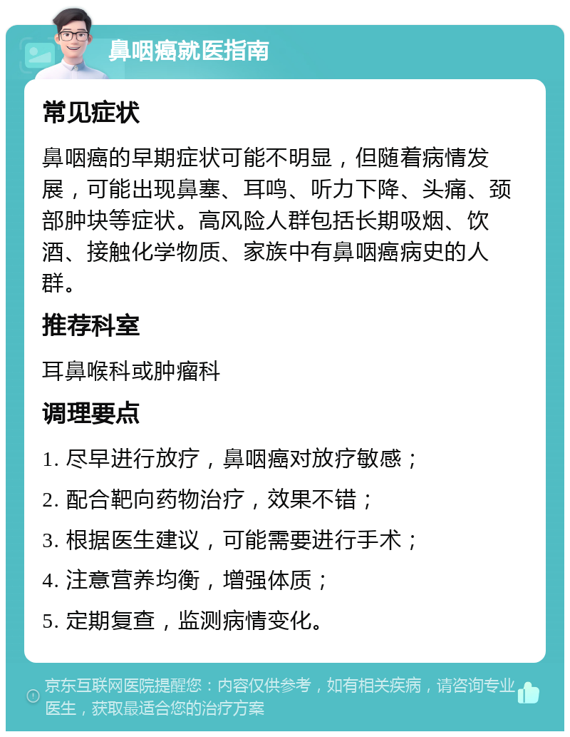 鼻咽癌就医指南 常见症状 鼻咽癌的早期症状可能不明显，但随着病情发展，可能出现鼻塞、耳鸣、听力下降、头痛、颈部肿块等症状。高风险人群包括长期吸烟、饮酒、接触化学物质、家族中有鼻咽癌病史的人群。 推荐科室 耳鼻喉科或肿瘤科 调理要点 1. 尽早进行放疗，鼻咽癌对放疗敏感； 2. 配合靶向药物治疗，效果不错； 3. 根据医生建议，可能需要进行手术； 4. 注意营养均衡，增强体质； 5. 定期复查，监测病情变化。