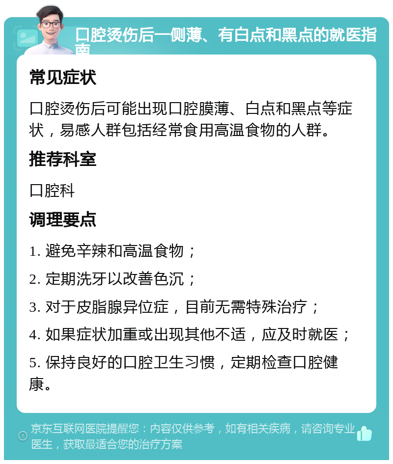 口腔烫伤后一侧薄、有白点和黑点的就医指南 常见症状 口腔烫伤后可能出现口腔膜薄、白点和黑点等症状，易感人群包括经常食用高温食物的人群。 推荐科室 口腔科 调理要点 1. 避免辛辣和高温食物； 2. 定期洗牙以改善色沉； 3. 对于皮脂腺异位症，目前无需特殊治疗； 4. 如果症状加重或出现其他不适，应及时就医； 5. 保持良好的口腔卫生习惯，定期检查口腔健康。