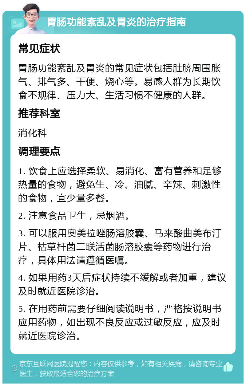 胃肠功能紊乱及胃炎的治疗指南 常见症状 胃肠功能紊乱及胃炎的常见症状包括肚脐周围胀气、排气多、干便、烧心等。易感人群为长期饮食不规律、压力大、生活习惯不健康的人群。 推荐科室 消化科 调理要点 1. 饮食上应选择柔软、易消化、富有营养和足够热量的食物，避免生、冷、油腻、辛辣、刺激性的食物，宜少量多餐。 2. 注意食品卫生，忌烟酒。 3. 可以服用奥美拉唑肠溶胶囊、马来酸曲美布汀片、枯草杆菌二联活菌肠溶胶囊等药物进行治疗，具体用法请遵循医嘱。 4. 如果用药3天后症状持续不缓解或者加重，建议及时就近医院诊治。 5. 在用药前需要仔细阅读说明书，严格按说明书应用药物，如出现不良反应或过敏反应，应及时就近医院诊治。