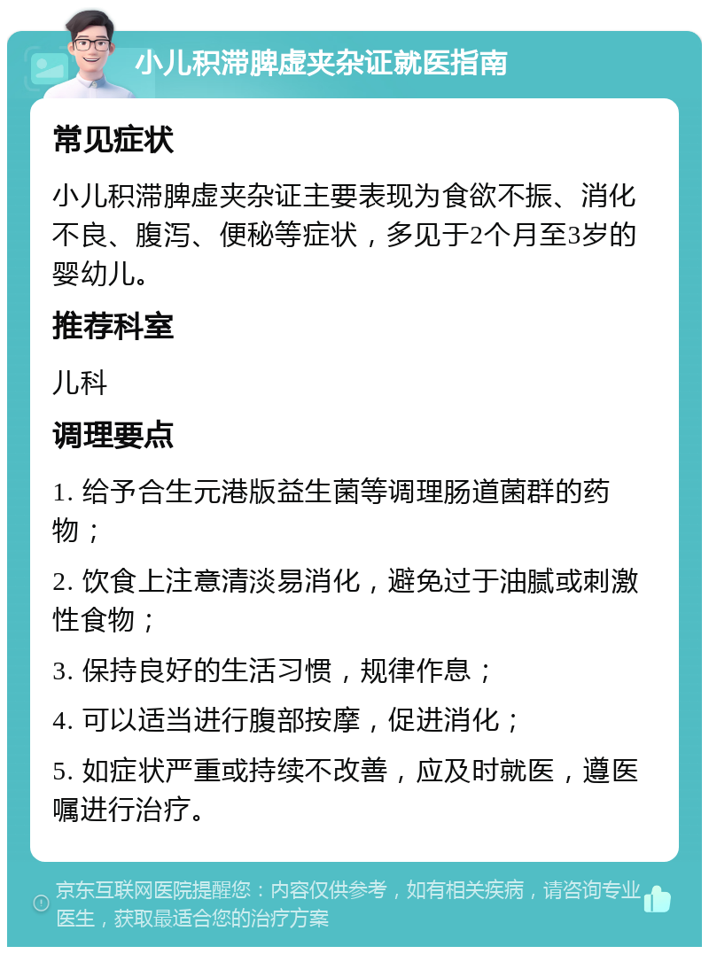 小儿积滞脾虚夹杂证就医指南 常见症状 小儿积滞脾虚夹杂证主要表现为食欲不振、消化不良、腹泻、便秘等症状，多见于2个月至3岁的婴幼儿。 推荐科室 儿科 调理要点 1. 给予合生元港版益生菌等调理肠道菌群的药物； 2. 饮食上注意清淡易消化，避免过于油腻或刺激性食物； 3. 保持良好的生活习惯，规律作息； 4. 可以适当进行腹部按摩，促进消化； 5. 如症状严重或持续不改善，应及时就医，遵医嘱进行治疗。