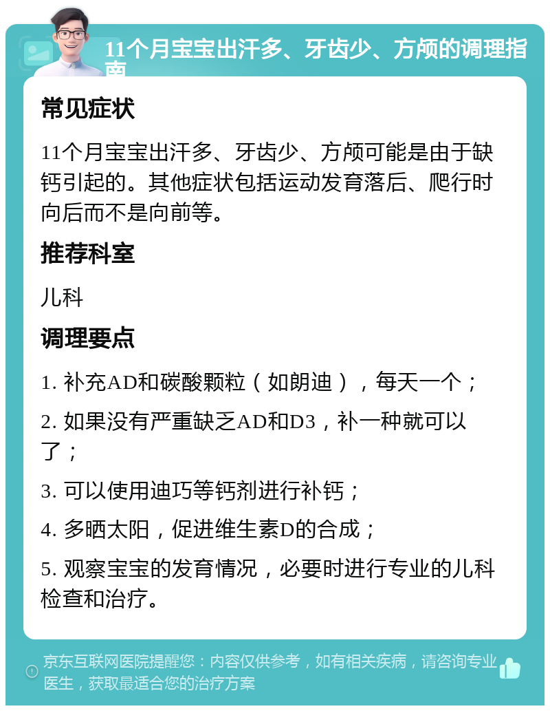 11个月宝宝出汗多、牙齿少、方颅的调理指南 常见症状 11个月宝宝出汗多、牙齿少、方颅可能是由于缺钙引起的。其他症状包括运动发育落后、爬行时向后而不是向前等。 推荐科室 儿科 调理要点 1. 补充AD和碳酸颗粒（如朗迪），每天一个； 2. 如果没有严重缺乏AD和D3，补一种就可以了； 3. 可以使用迪巧等钙剂进行补钙； 4. 多晒太阳，促进维生素D的合成； 5. 观察宝宝的发育情况，必要时进行专业的儿科检查和治疗。