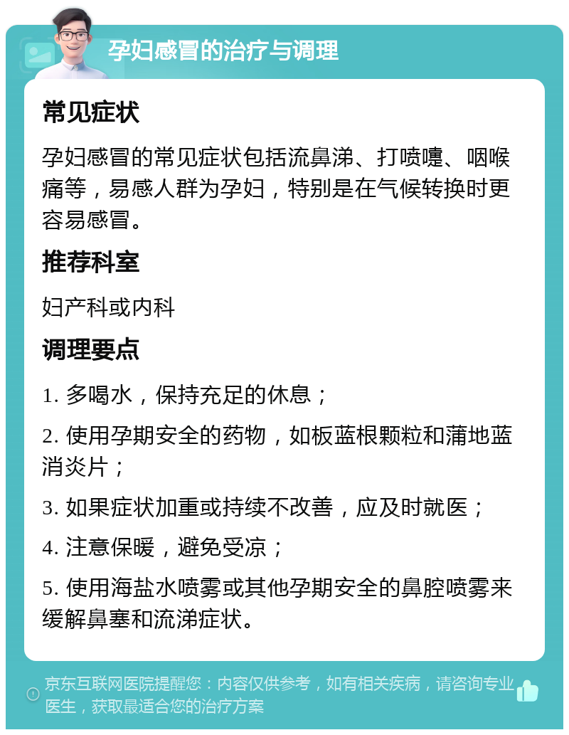 孕妇感冒的治疗与调理 常见症状 孕妇感冒的常见症状包括流鼻涕、打喷嚏、咽喉痛等，易感人群为孕妇，特别是在气候转换时更容易感冒。 推荐科室 妇产科或内科 调理要点 1. 多喝水，保持充足的休息； 2. 使用孕期安全的药物，如板蓝根颗粒和蒲地蓝消炎片； 3. 如果症状加重或持续不改善，应及时就医； 4. 注意保暖，避免受凉； 5. 使用海盐水喷雾或其他孕期安全的鼻腔喷雾来缓解鼻塞和流涕症状。