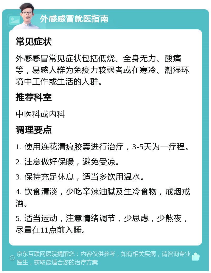 外感感冒就医指南 常见症状 外感感冒常见症状包括低烧、全身无力、酸痛等，易感人群为免疫力较弱者或在寒冷、潮湿环境中工作或生活的人群。 推荐科室 中医科或内科 调理要点 1. 使用连花清瘟胶囊进行治疗，3-5天为一疗程。 2. 注意做好保暖，避免受凉。 3. 保持充足休息，适当多饮用温水。 4. 饮食清淡，少吃辛辣油腻及生冷食物，戒烟戒酒。 5. 适当运动，注意情绪调节，少思虑，少熬夜，尽量在11点前入睡。