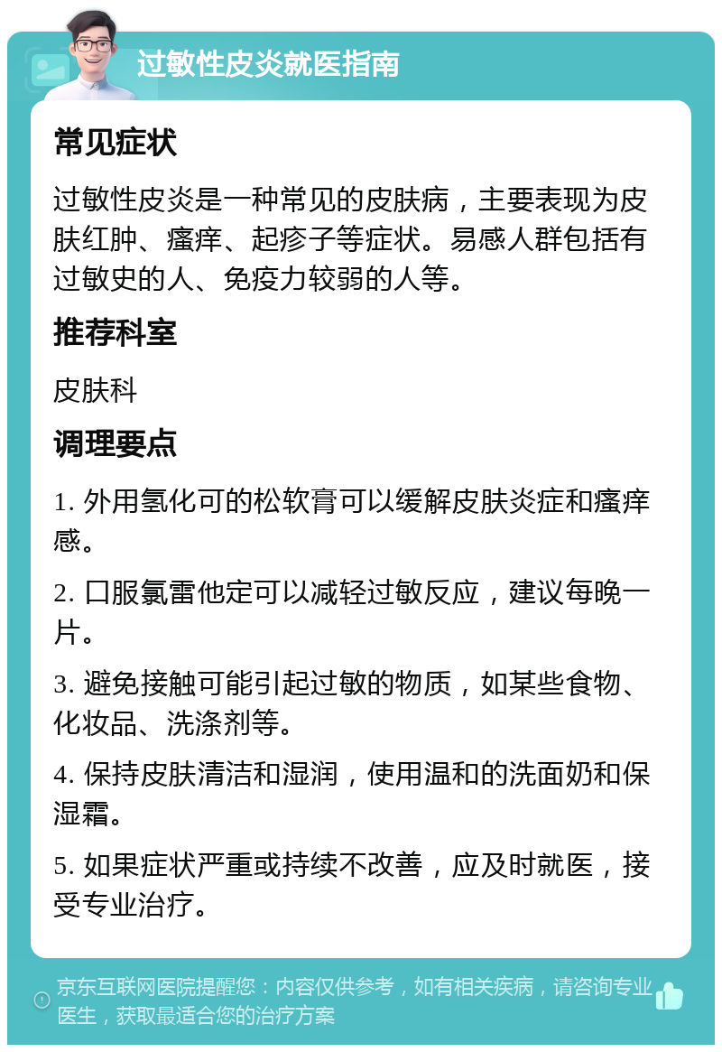 过敏性皮炎就医指南 常见症状 过敏性皮炎是一种常见的皮肤病，主要表现为皮肤红肿、瘙痒、起疹子等症状。易感人群包括有过敏史的人、免疫力较弱的人等。 推荐科室 皮肤科 调理要点 1. 外用氢化可的松软膏可以缓解皮肤炎症和瘙痒感。 2. 口服氯雷他定可以减轻过敏反应，建议每晚一片。 3. 避免接触可能引起过敏的物质，如某些食物、化妆品、洗涤剂等。 4. 保持皮肤清洁和湿润，使用温和的洗面奶和保湿霜。 5. 如果症状严重或持续不改善，应及时就医，接受专业治疗。