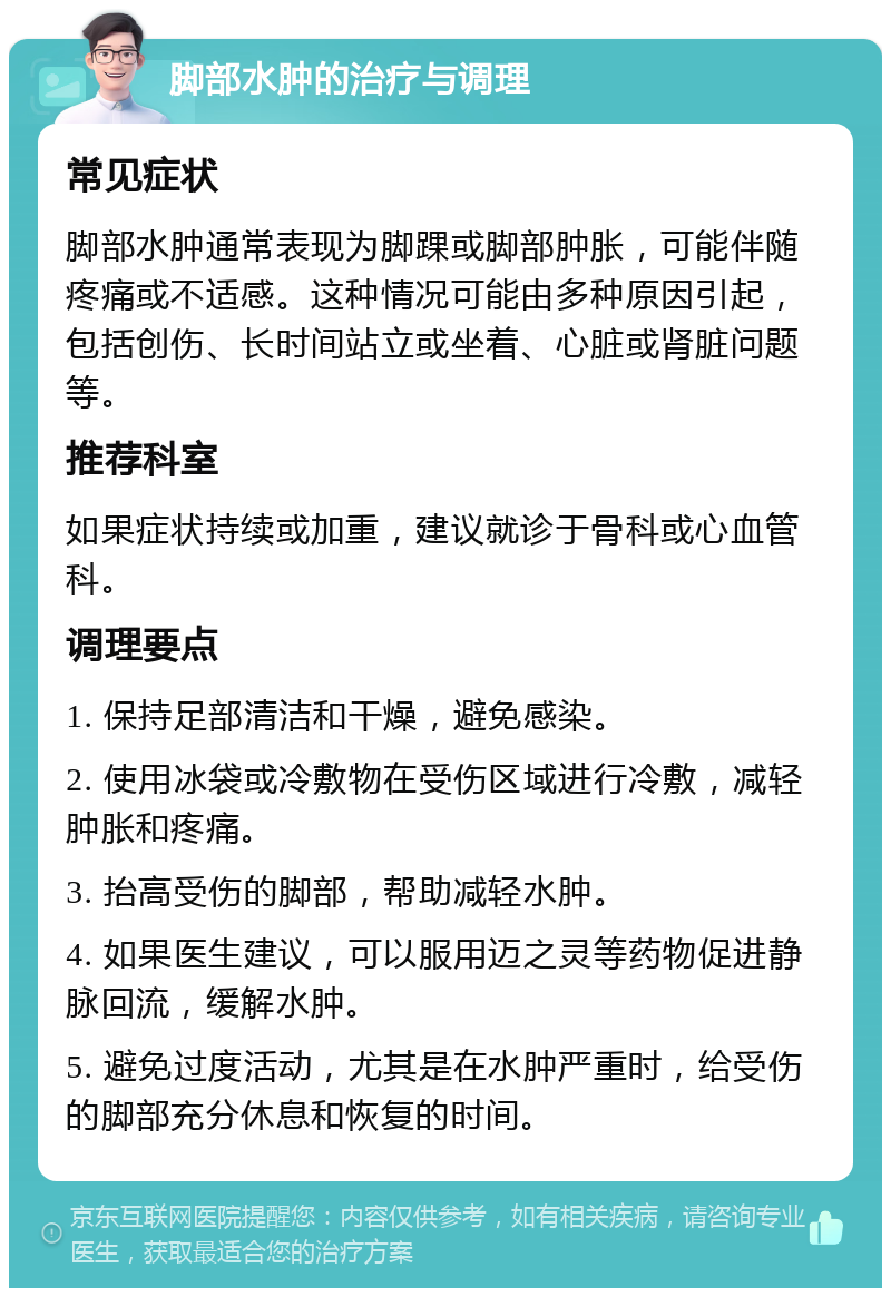 脚部水肿的治疗与调理 常见症状 脚部水肿通常表现为脚踝或脚部肿胀，可能伴随疼痛或不适感。这种情况可能由多种原因引起，包括创伤、长时间站立或坐着、心脏或肾脏问题等。 推荐科室 如果症状持续或加重，建议就诊于骨科或心血管科。 调理要点 1. 保持足部清洁和干燥，避免感染。 2. 使用冰袋或冷敷物在受伤区域进行冷敷，减轻肿胀和疼痛。 3. 抬高受伤的脚部，帮助减轻水肿。 4. 如果医生建议，可以服用迈之灵等药物促进静脉回流，缓解水肿。 5. 避免过度活动，尤其是在水肿严重时，给受伤的脚部充分休息和恢复的时间。