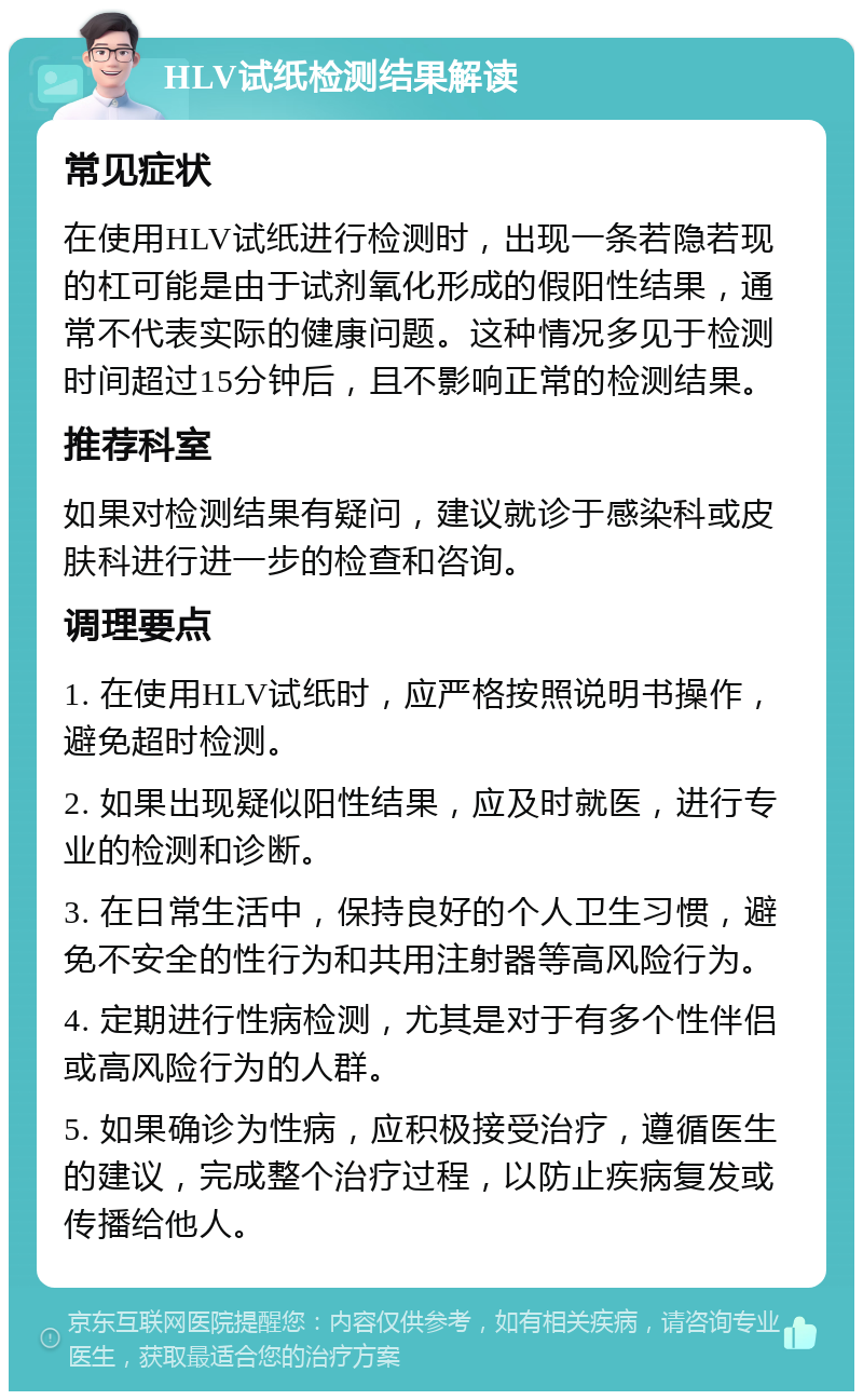 HLV试纸检测结果解读 常见症状 在使用HLV试纸进行检测时，出现一条若隐若现的杠可能是由于试剂氧化形成的假阳性结果，通常不代表实际的健康问题。这种情况多见于检测时间超过15分钟后，且不影响正常的检测结果。 推荐科室 如果对检测结果有疑问，建议就诊于感染科或皮肤科进行进一步的检查和咨询。 调理要点 1. 在使用HLV试纸时，应严格按照说明书操作，避免超时检测。 2. 如果出现疑似阳性结果，应及时就医，进行专业的检测和诊断。 3. 在日常生活中，保持良好的个人卫生习惯，避免不安全的性行为和共用注射器等高风险行为。 4. 定期进行性病检测，尤其是对于有多个性伴侣或高风险行为的人群。 5. 如果确诊为性病，应积极接受治疗，遵循医生的建议，完成整个治疗过程，以防止疾病复发或传播给他人。