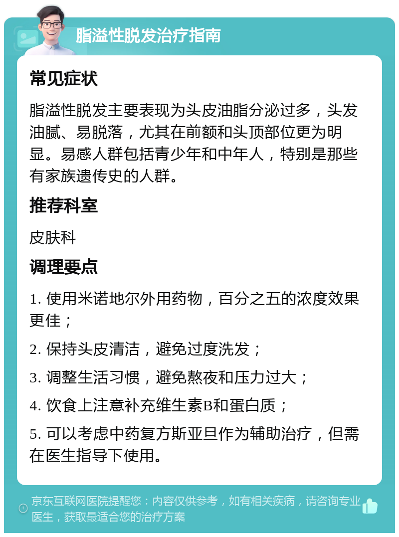 脂溢性脱发治疗指南 常见症状 脂溢性脱发主要表现为头皮油脂分泌过多，头发油腻、易脱落，尤其在前额和头顶部位更为明显。易感人群包括青少年和中年人，特别是那些有家族遗传史的人群。 推荐科室 皮肤科 调理要点 1. 使用米诺地尔外用药物，百分之五的浓度效果更佳； 2. 保持头皮清洁，避免过度洗发； 3. 调整生活习惯，避免熬夜和压力过大； 4. 饮食上注意补充维生素B和蛋白质； 5. 可以考虑中药复方斯亚旦作为辅助治疗，但需在医生指导下使用。