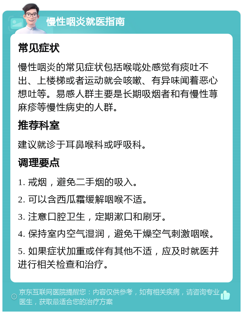 慢性咽炎就医指南 常见症状 慢性咽炎的常见症状包括喉咙处感觉有痰吐不出、上楼梯或者运动就会咳嗽、有异味闻着恶心想吐等。易感人群主要是长期吸烟者和有慢性荨麻疹等慢性病史的人群。 推荐科室 建议就诊于耳鼻喉科或呼吸科。 调理要点 1. 戒烟，避免二手烟的吸入。 2. 可以含西瓜霜缓解咽喉不适。 3. 注意口腔卫生，定期漱口和刷牙。 4. 保持室内空气湿润，避免干燥空气刺激咽喉。 5. 如果症状加重或伴有其他不适，应及时就医并进行相关检查和治疗。