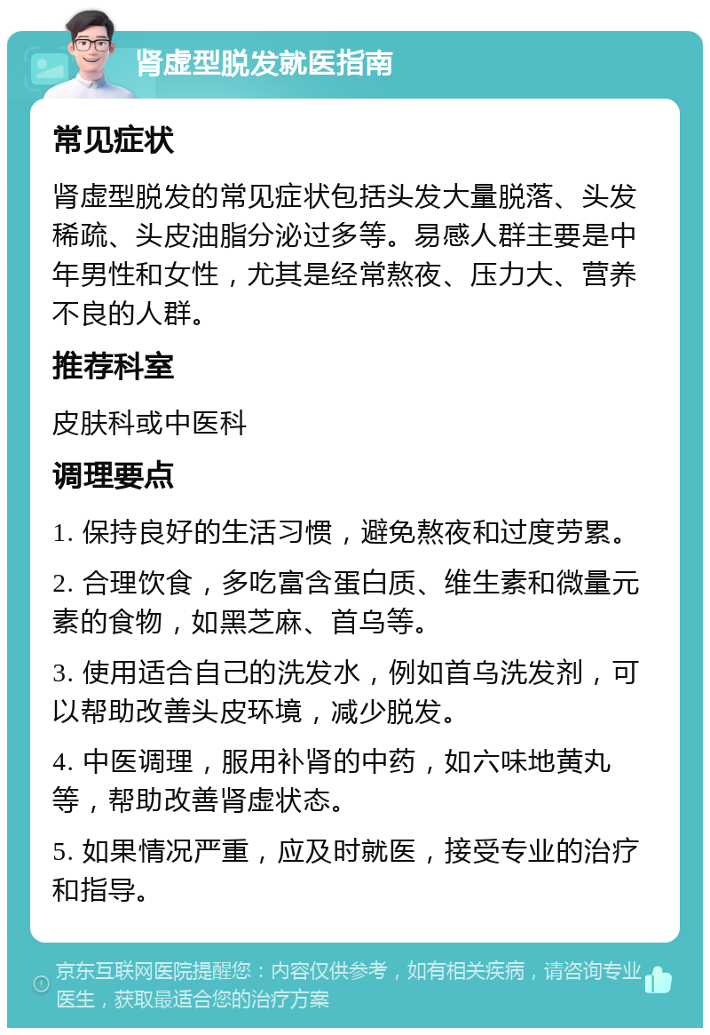 肾虚型脱发就医指南 常见症状 肾虚型脱发的常见症状包括头发大量脱落、头发稀疏、头皮油脂分泌过多等。易感人群主要是中年男性和女性，尤其是经常熬夜、压力大、营养不良的人群。 推荐科室 皮肤科或中医科 调理要点 1. 保持良好的生活习惯，避免熬夜和过度劳累。 2. 合理饮食，多吃富含蛋白质、维生素和微量元素的食物，如黑芝麻、首乌等。 3. 使用适合自己的洗发水，例如首乌洗发剂，可以帮助改善头皮环境，减少脱发。 4. 中医调理，服用补肾的中药，如六味地黄丸等，帮助改善肾虚状态。 5. 如果情况严重，应及时就医，接受专业的治疗和指导。