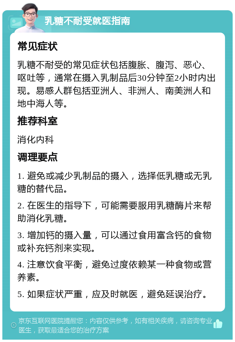 乳糖不耐受就医指南 常见症状 乳糖不耐受的常见症状包括腹胀、腹泻、恶心、呕吐等，通常在摄入乳制品后30分钟至2小时内出现。易感人群包括亚洲人、非洲人、南美洲人和地中海人等。 推荐科室 消化内科 调理要点 1. 避免或减少乳制品的摄入，选择低乳糖或无乳糖的替代品。 2. 在医生的指导下，可能需要服用乳糖酶片来帮助消化乳糖。 3. 增加钙的摄入量，可以通过食用富含钙的食物或补充钙剂来实现。 4. 注意饮食平衡，避免过度依赖某一种食物或营养素。 5. 如果症状严重，应及时就医，避免延误治疗。