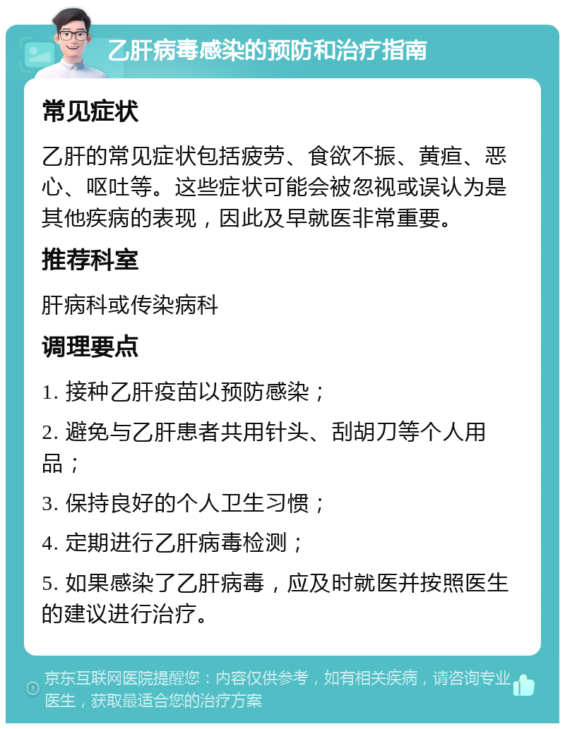 乙肝病毒感染的预防和治疗指南 常见症状 乙肝的常见症状包括疲劳、食欲不振、黄疸、恶心、呕吐等。这些症状可能会被忽视或误认为是其他疾病的表现，因此及早就医非常重要。 推荐科室 肝病科或传染病科 调理要点 1. 接种乙肝疫苗以预防感染； 2. 避免与乙肝患者共用针头、刮胡刀等个人用品； 3. 保持良好的个人卫生习惯； 4. 定期进行乙肝病毒检测； 5. 如果感染了乙肝病毒，应及时就医并按照医生的建议进行治疗。