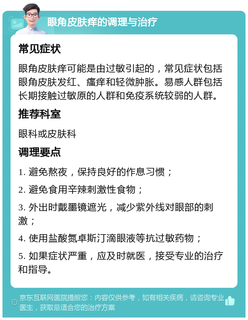 眼角皮肤痒的调理与治疗 常见症状 眼角皮肤痒可能是由过敏引起的，常见症状包括眼角皮肤发红、瘙痒和轻微肿胀。易感人群包括长期接触过敏原的人群和免疫系统较弱的人群。 推荐科室 眼科或皮肤科 调理要点 1. 避免熬夜，保持良好的作息习惯； 2. 避免食用辛辣刺激性食物； 3. 外出时戴墨镜遮光，减少紫外线对眼部的刺激； 4. 使用盐酸氮卓斯汀滴眼液等抗过敏药物； 5. 如果症状严重，应及时就医，接受专业的治疗和指导。