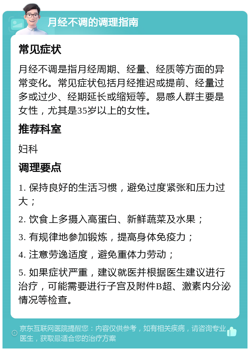 月经不调的调理指南 常见症状 月经不调是指月经周期、经量、经质等方面的异常变化。常见症状包括月经推迟或提前、经量过多或过少、经期延长或缩短等。易感人群主要是女性，尤其是35岁以上的女性。 推荐科室 妇科 调理要点 1. 保持良好的生活习惯，避免过度紧张和压力过大； 2. 饮食上多摄入高蛋白、新鲜蔬菜及水果； 3. 有规律地参加锻炼，提高身体免疫力； 4. 注意劳逸适度，避免重体力劳动； 5. 如果症状严重，建议就医并根据医生建议进行治疗，可能需要进行子宫及附件B超、激素内分泌情况等检查。