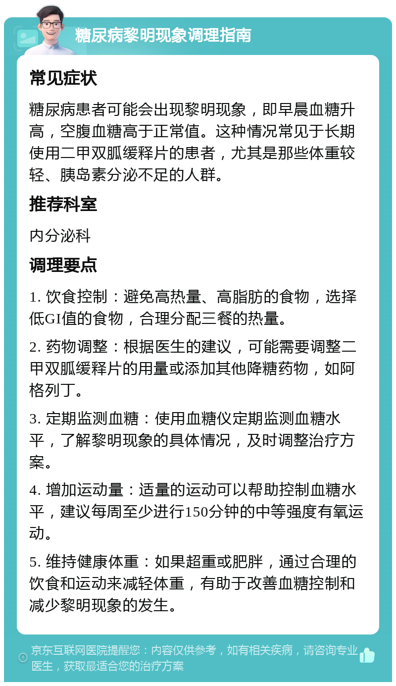 糖尿病黎明现象调理指南 常见症状 糖尿病患者可能会出现黎明现象，即早晨血糖升高，空腹血糖高于正常值。这种情况常见于长期使用二甲双胍缓释片的患者，尤其是那些体重较轻、胰岛素分泌不足的人群。 推荐科室 内分泌科 调理要点 1. 饮食控制：避免高热量、高脂肪的食物，选择低GI值的食物，合理分配三餐的热量。 2. 药物调整：根据医生的建议，可能需要调整二甲双胍缓释片的用量或添加其他降糖药物，如阿格列丁。 3. 定期监测血糖：使用血糖仪定期监测血糖水平，了解黎明现象的具体情况，及时调整治疗方案。 4. 增加运动量：适量的运动可以帮助控制血糖水平，建议每周至少进行150分钟的中等强度有氧运动。 5. 维持健康体重：如果超重或肥胖，通过合理的饮食和运动来减轻体重，有助于改善血糖控制和减少黎明现象的发生。