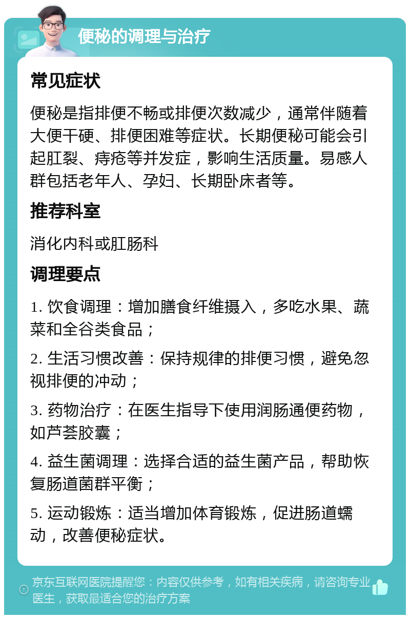 便秘的调理与治疗 常见症状 便秘是指排便不畅或排便次数减少，通常伴随着大便干硬、排便困难等症状。长期便秘可能会引起肛裂、痔疮等并发症，影响生活质量。易感人群包括老年人、孕妇、长期卧床者等。 推荐科室 消化内科或肛肠科 调理要点 1. 饮食调理：增加膳食纤维摄入，多吃水果、蔬菜和全谷类食品； 2. 生活习惯改善：保持规律的排便习惯，避免忽视排便的冲动； 3. 药物治疗：在医生指导下使用润肠通便药物，如芦荟胶囊； 4. 益生菌调理：选择合适的益生菌产品，帮助恢复肠道菌群平衡； 5. 运动锻炼：适当增加体育锻炼，促进肠道蠕动，改善便秘症状。