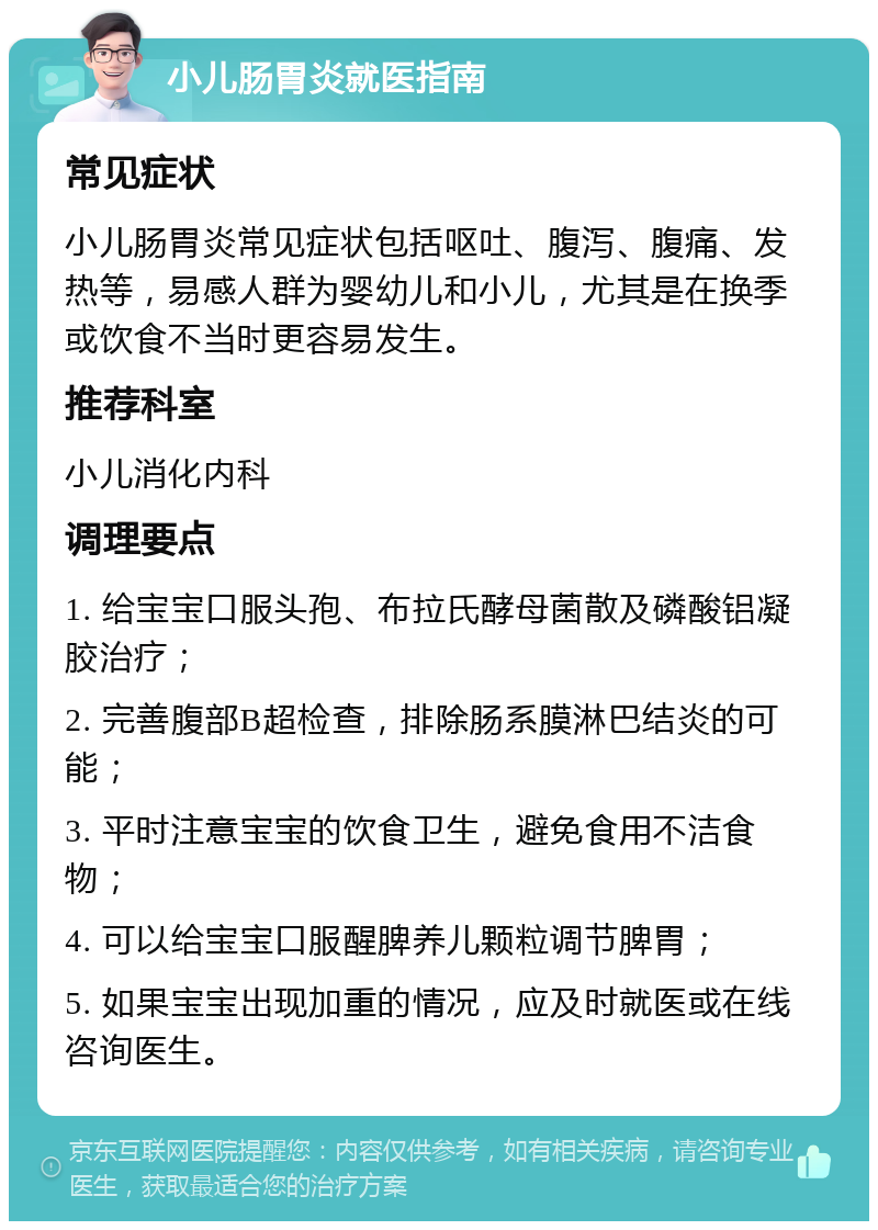 小儿肠胃炎就医指南 常见症状 小儿肠胃炎常见症状包括呕吐、腹泻、腹痛、发热等，易感人群为婴幼儿和小儿，尤其是在换季或饮食不当时更容易发生。 推荐科室 小儿消化内科 调理要点 1. 给宝宝口服头孢、布拉氏酵母菌散及磷酸铝凝胶治疗； 2. 完善腹部B超检查，排除肠系膜淋巴结炎的可能； 3. 平时注意宝宝的饮食卫生，避免食用不洁食物； 4. 可以给宝宝口服醒脾养儿颗粒调节脾胃； 5. 如果宝宝出现加重的情况，应及时就医或在线咨询医生。