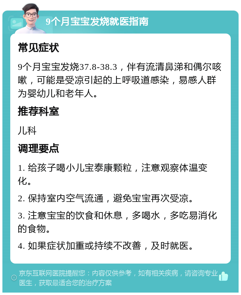 9个月宝宝发烧就医指南 常见症状 9个月宝宝发烧37.8-38.3，伴有流清鼻涕和偶尔咳嗽，可能是受凉引起的上呼吸道感染，易感人群为婴幼儿和老年人。 推荐科室 儿科 调理要点 1. 给孩子喝小儿宝泰康颗粒，注意观察体温变化。 2. 保持室内空气流通，避免宝宝再次受凉。 3. 注意宝宝的饮食和休息，多喝水，多吃易消化的食物。 4. 如果症状加重或持续不改善，及时就医。