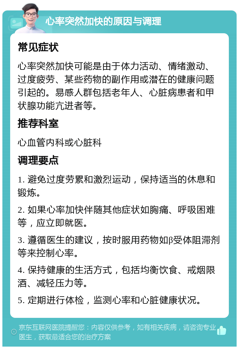 心率突然加快的原因与调理 常见症状 心率突然加快可能是由于体力活动、情绪激动、过度疲劳、某些药物的副作用或潜在的健康问题引起的。易感人群包括老年人、心脏病患者和甲状腺功能亢进者等。 推荐科室 心血管内科或心脏科 调理要点 1. 避免过度劳累和激烈运动，保持适当的休息和锻炼。 2. 如果心率加快伴随其他症状如胸痛、呼吸困难等，应立即就医。 3. 遵循医生的建议，按时服用药物如β受体阻滞剂等来控制心率。 4. 保持健康的生活方式，包括均衡饮食、戒烟限酒、减轻压力等。 5. 定期进行体检，监测心率和心脏健康状况。