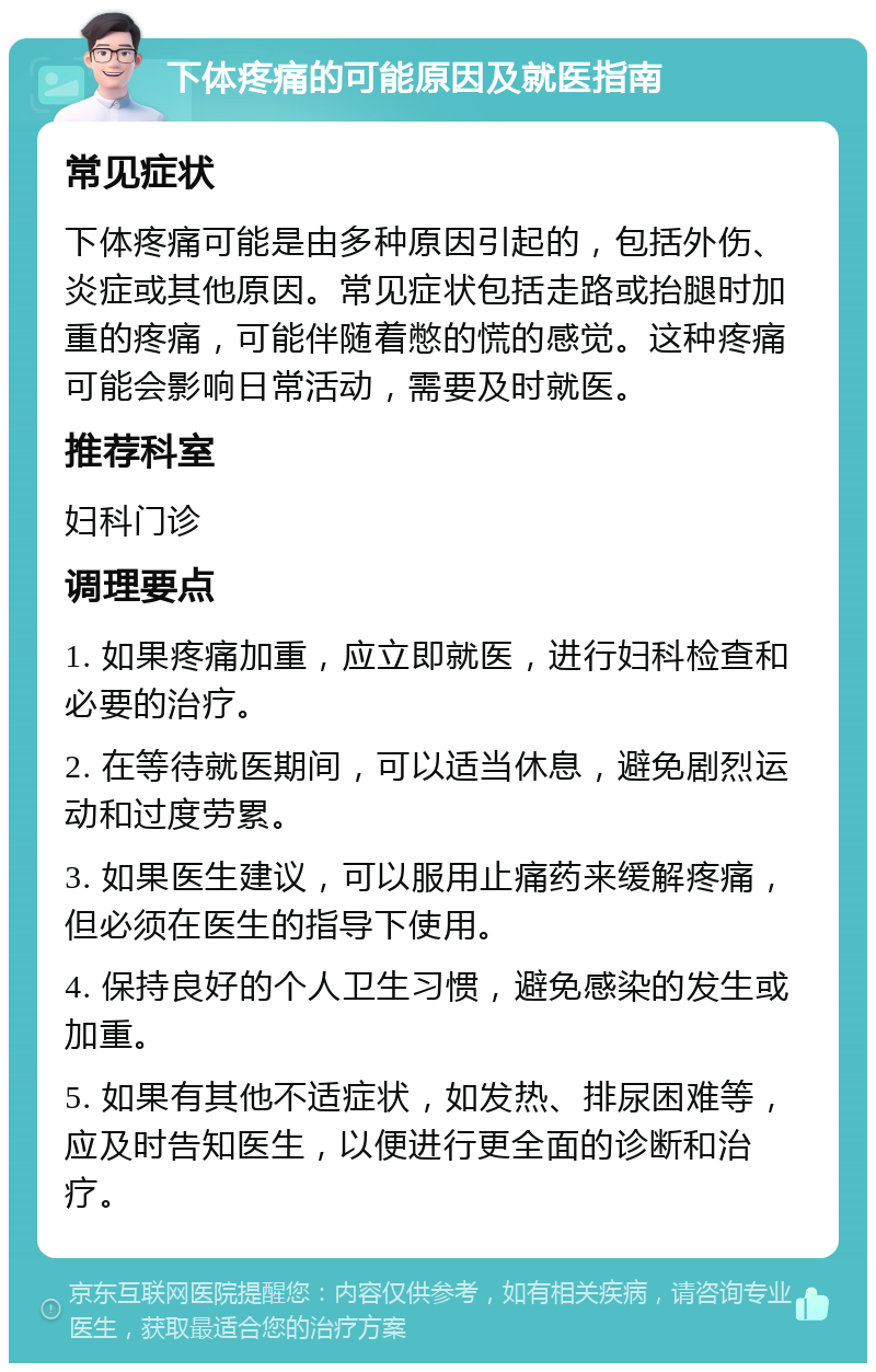 下体疼痛的可能原因及就医指南 常见症状 下体疼痛可能是由多种原因引起的，包括外伤、炎症或其他原因。常见症状包括走路或抬腿时加重的疼痛，可能伴随着憋的慌的感觉。这种疼痛可能会影响日常活动，需要及时就医。 推荐科室 妇科门诊 调理要点 1. 如果疼痛加重，应立即就医，进行妇科检查和必要的治疗。 2. 在等待就医期间，可以适当休息，避免剧烈运动和过度劳累。 3. 如果医生建议，可以服用止痛药来缓解疼痛，但必须在医生的指导下使用。 4. 保持良好的个人卫生习惯，避免感染的发生或加重。 5. 如果有其他不适症状，如发热、排尿困难等，应及时告知医生，以便进行更全面的诊断和治疗。