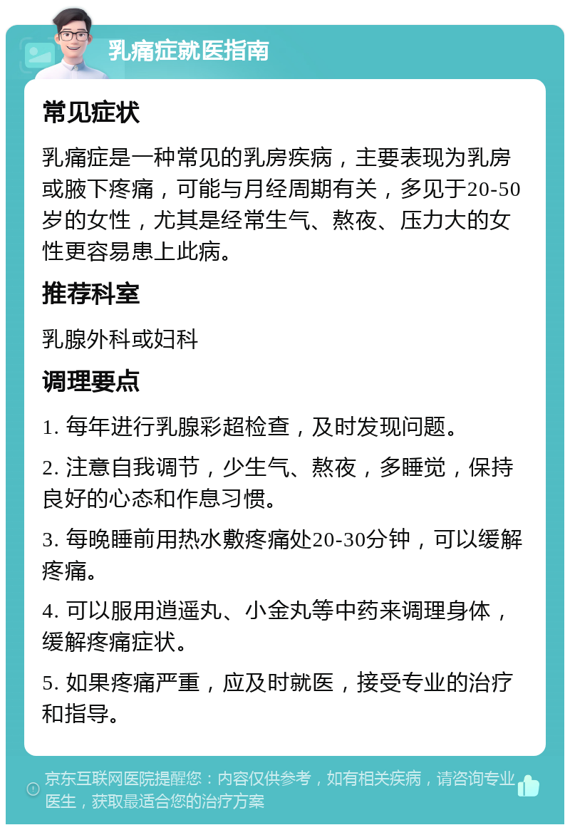 乳痛症就医指南 常见症状 乳痛症是一种常见的乳房疾病，主要表现为乳房或腋下疼痛，可能与月经周期有关，多见于20-50岁的女性，尤其是经常生气、熬夜、压力大的女性更容易患上此病。 推荐科室 乳腺外科或妇科 调理要点 1. 每年进行乳腺彩超检查，及时发现问题。 2. 注意自我调节，少生气、熬夜，多睡觉，保持良好的心态和作息习惯。 3. 每晚睡前用热水敷疼痛处20-30分钟，可以缓解疼痛。 4. 可以服用逍遥丸、小金丸等中药来调理身体，缓解疼痛症状。 5. 如果疼痛严重，应及时就医，接受专业的治疗和指导。