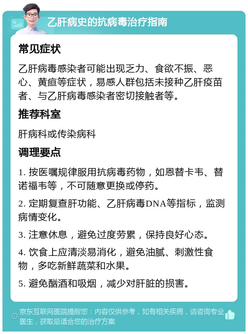 乙肝病史的抗病毒治疗指南 常见症状 乙肝病毒感染者可能出现乏力、食欲不振、恶心、黄疸等症状，易感人群包括未接种乙肝疫苗者、与乙肝病毒感染者密切接触者等。 推荐科室 肝病科或传染病科 调理要点 1. 按医嘱规律服用抗病毒药物，如恩替卡韦、替诺福韦等，不可随意更换或停药。 2. 定期复查肝功能、乙肝病毒DNA等指标，监测病情变化。 3. 注意休息，避免过度劳累，保持良好心态。 4. 饮食上应清淡易消化，避免油腻、刺激性食物，多吃新鲜蔬菜和水果。 5. 避免酗酒和吸烟，减少对肝脏的损害。