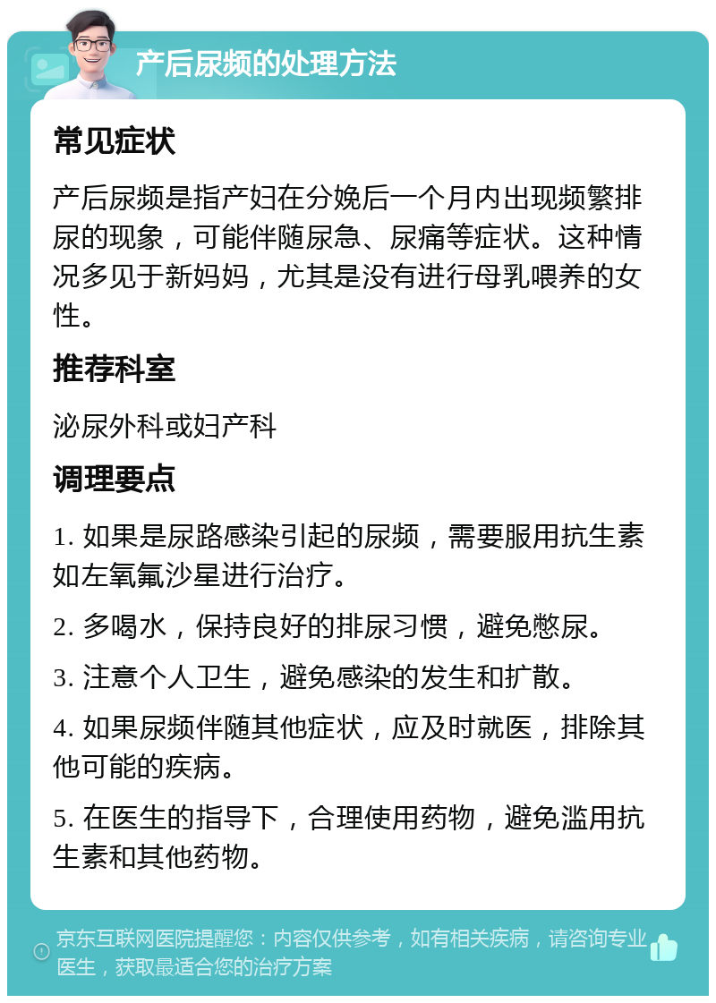 产后尿频的处理方法 常见症状 产后尿频是指产妇在分娩后一个月内出现频繁排尿的现象，可能伴随尿急、尿痛等症状。这种情况多见于新妈妈，尤其是没有进行母乳喂养的女性。 推荐科室 泌尿外科或妇产科 调理要点 1. 如果是尿路感染引起的尿频，需要服用抗生素如左氧氟沙星进行治疗。 2. 多喝水，保持良好的排尿习惯，避免憋尿。 3. 注意个人卫生，避免感染的发生和扩散。 4. 如果尿频伴随其他症状，应及时就医，排除其他可能的疾病。 5. 在医生的指导下，合理使用药物，避免滥用抗生素和其他药物。