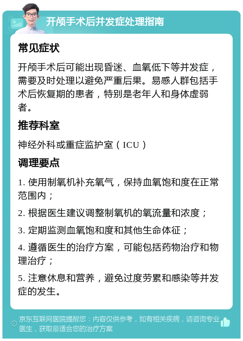 开颅手术后并发症处理指南 常见症状 开颅手术后可能出现昏迷、血氧低下等并发症，需要及时处理以避免严重后果。易感人群包括手术后恢复期的患者，特别是老年人和身体虚弱者。 推荐科室 神经外科或重症监护室（ICU） 调理要点 1. 使用制氧机补充氧气，保持血氧饱和度在正常范围内； 2. 根据医生建议调整制氧机的氧流量和浓度； 3. 定期监测血氧饱和度和其他生命体征； 4. 遵循医生的治疗方案，可能包括药物治疗和物理治疗； 5. 注意休息和营养，避免过度劳累和感染等并发症的发生。