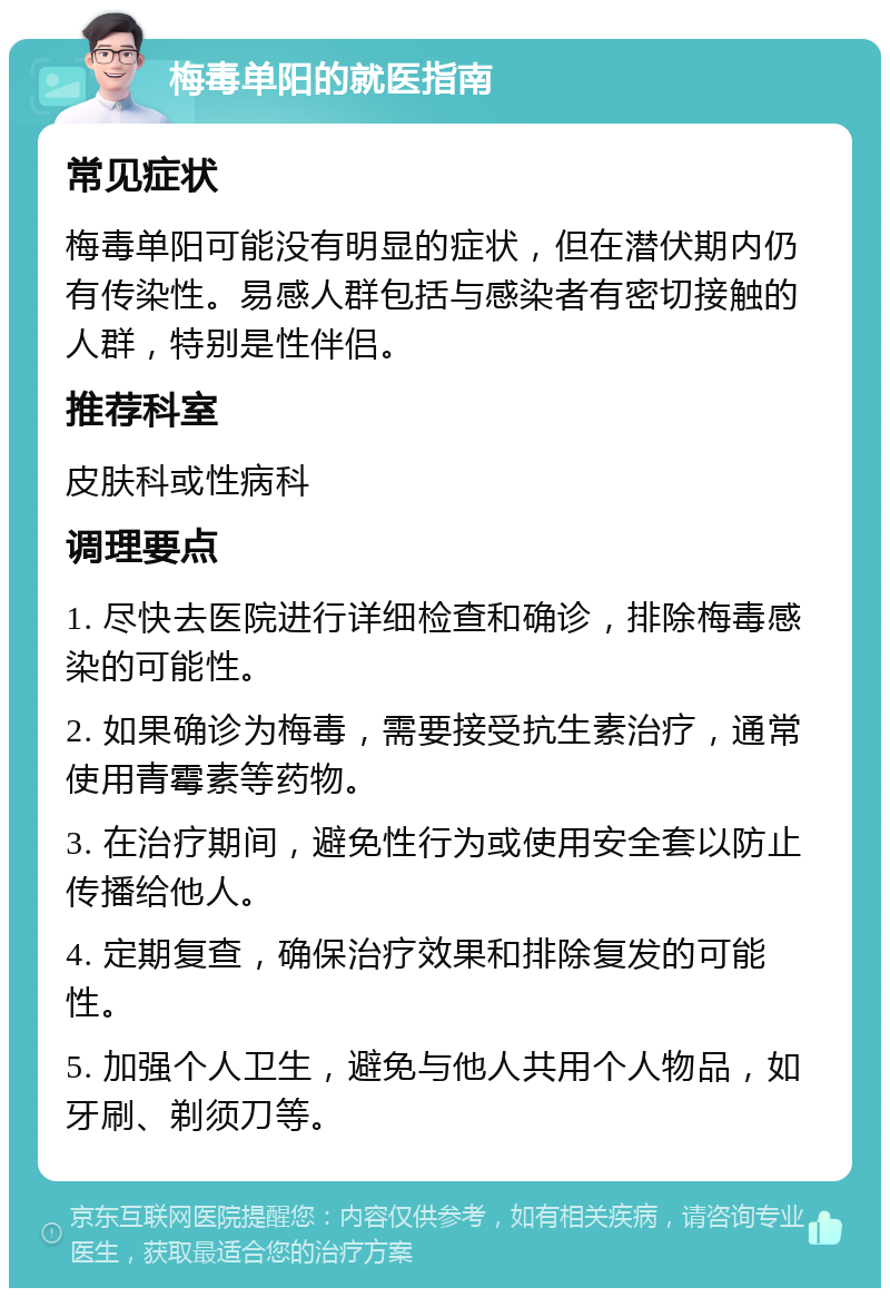 梅毒单阳的就医指南 常见症状 梅毒单阳可能没有明显的症状，但在潜伏期内仍有传染性。易感人群包括与感染者有密切接触的人群，特别是性伴侣。 推荐科室 皮肤科或性病科 调理要点 1. 尽快去医院进行详细检查和确诊，排除梅毒感染的可能性。 2. 如果确诊为梅毒，需要接受抗生素治疗，通常使用青霉素等药物。 3. 在治疗期间，避免性行为或使用安全套以防止传播给他人。 4. 定期复查，确保治疗效果和排除复发的可能性。 5. 加强个人卫生，避免与他人共用个人物品，如牙刷、剃须刀等。