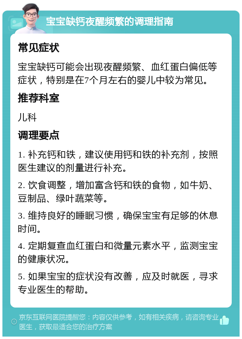 宝宝缺钙夜醒频繁的调理指南 常见症状 宝宝缺钙可能会出现夜醒频繁、血红蛋白偏低等症状，特别是在7个月左右的婴儿中较为常见。 推荐科室 儿科 调理要点 1. 补充钙和铁，建议使用钙和铁的补充剂，按照医生建议的剂量进行补充。 2. 饮食调整，增加富含钙和铁的食物，如牛奶、豆制品、绿叶蔬菜等。 3. 维持良好的睡眠习惯，确保宝宝有足够的休息时间。 4. 定期复查血红蛋白和微量元素水平，监测宝宝的健康状况。 5. 如果宝宝的症状没有改善，应及时就医，寻求专业医生的帮助。