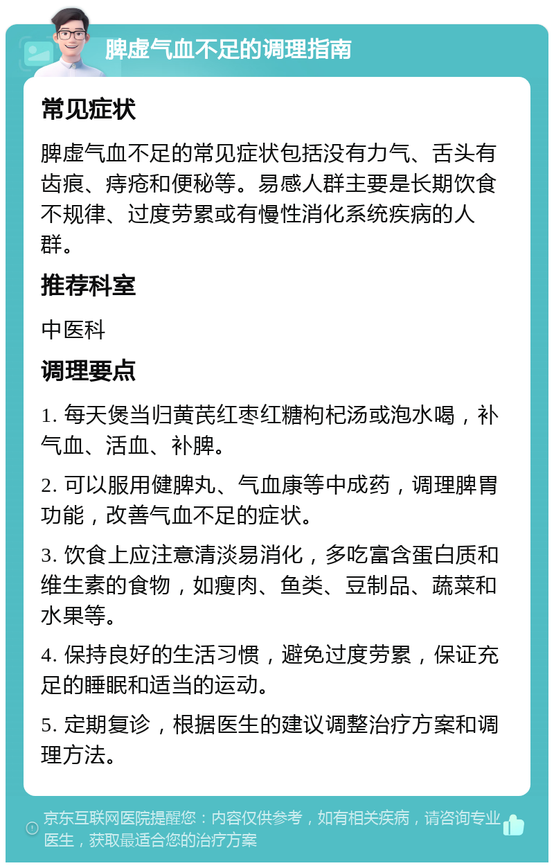 脾虚气血不足的调理指南 常见症状 脾虚气血不足的常见症状包括没有力气、舌头有齿痕、痔疮和便秘等。易感人群主要是长期饮食不规律、过度劳累或有慢性消化系统疾病的人群。 推荐科室 中医科 调理要点 1. 每天煲当归黄芪红枣红糖枸杞汤或泡水喝，补气血、活血、补脾。 2. 可以服用健脾丸、气血康等中成药，调理脾胃功能，改善气血不足的症状。 3. 饮食上应注意清淡易消化，多吃富含蛋白质和维生素的食物，如瘦肉、鱼类、豆制品、蔬菜和水果等。 4. 保持良好的生活习惯，避免过度劳累，保证充足的睡眠和适当的运动。 5. 定期复诊，根据医生的建议调整治疗方案和调理方法。