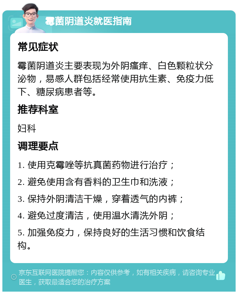 霉菌阴道炎就医指南 常见症状 霉菌阴道炎主要表现为外阴瘙痒、白色颗粒状分泌物，易感人群包括经常使用抗生素、免疫力低下、糖尿病患者等。 推荐科室 妇科 调理要点 1. 使用克霉唑等抗真菌药物进行治疗； 2. 避免使用含有香料的卫生巾和洗液； 3. 保持外阴清洁干燥，穿着透气的内裤； 4. 避免过度清洁，使用温水清洗外阴； 5. 加强免疫力，保持良好的生活习惯和饮食结构。