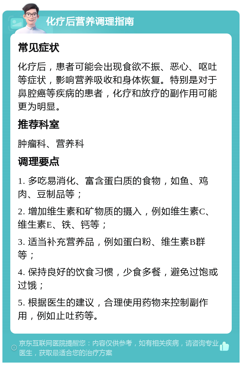 化疗后营养调理指南 常见症状 化疗后，患者可能会出现食欲不振、恶心、呕吐等症状，影响营养吸收和身体恢复。特别是对于鼻腔癌等疾病的患者，化疗和放疗的副作用可能更为明显。 推荐科室 肿瘤科、营养科 调理要点 1. 多吃易消化、富含蛋白质的食物，如鱼、鸡肉、豆制品等； 2. 增加维生素和矿物质的摄入，例如维生素C、维生素E、铁、钙等； 3. 适当补充营养品，例如蛋白粉、维生素B群等； 4. 保持良好的饮食习惯，少食多餐，避免过饱或过饿； 5. 根据医生的建议，合理使用药物来控制副作用，例如止吐药等。