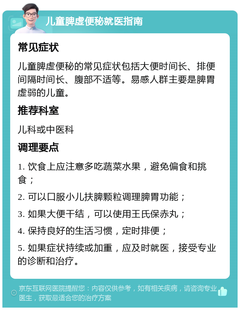 儿童脾虚便秘就医指南 常见症状 儿童脾虚便秘的常见症状包括大便时间长、排便间隔时间长、腹部不适等。易感人群主要是脾胃虚弱的儿童。 推荐科室 儿科或中医科 调理要点 1. 饮食上应注意多吃蔬菜水果，避免偏食和挑食； 2. 可以口服小儿扶脾颗粒调理脾胃功能； 3. 如果大便干结，可以使用王氏保赤丸； 4. 保持良好的生活习惯，定时排便； 5. 如果症状持续或加重，应及时就医，接受专业的诊断和治疗。