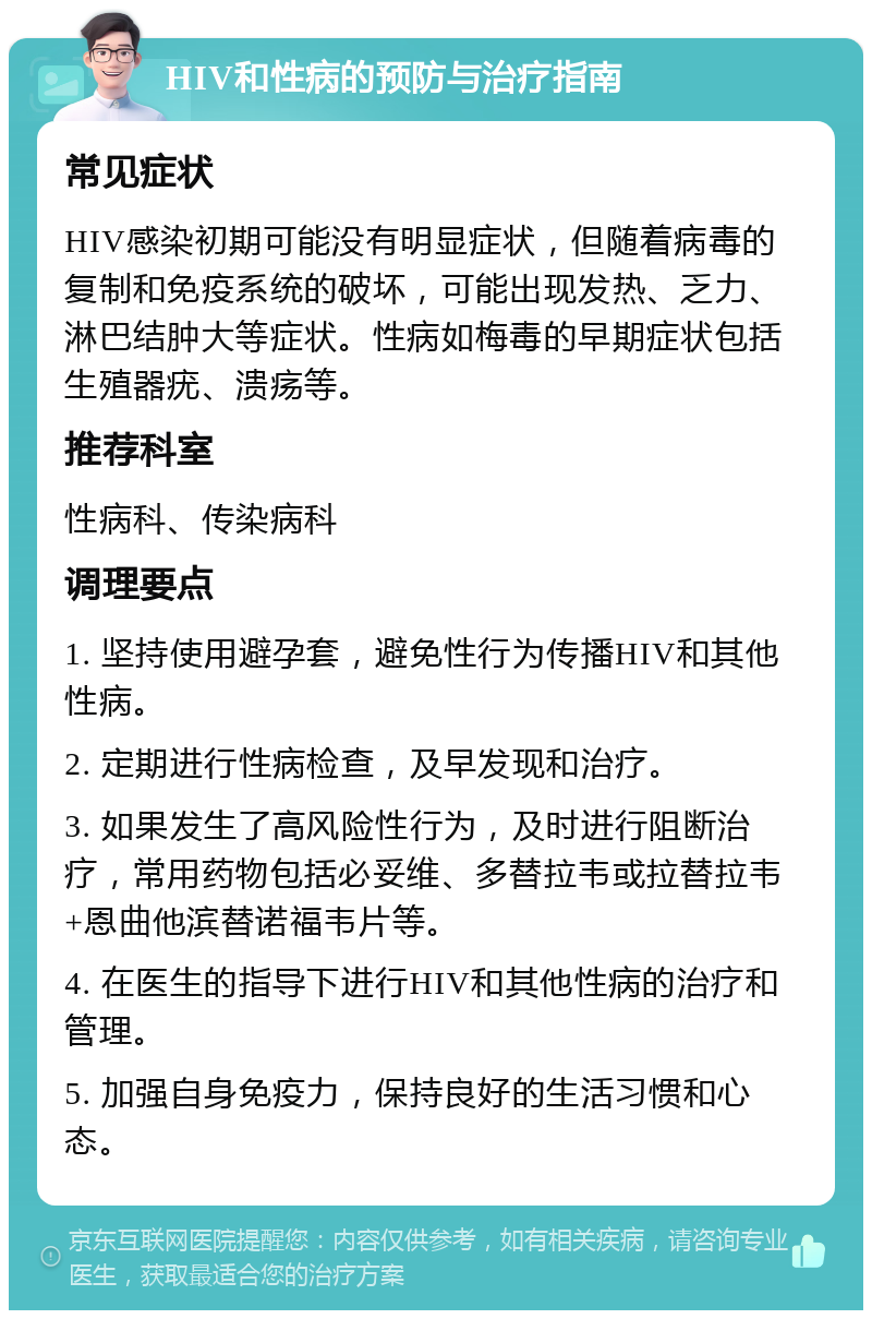 HIV和性病的预防与治疗指南 常见症状 HIV感染初期可能没有明显症状，但随着病毒的复制和免疫系统的破坏，可能出现发热、乏力、淋巴结肿大等症状。性病如梅毒的早期症状包括生殖器疣、溃疡等。 推荐科室 性病科、传染病科 调理要点 1. 坚持使用避孕套，避免性行为传播HIV和其他性病。 2. 定期进行性病检查，及早发现和治疗。 3. 如果发生了高风险性行为，及时进行阻断治疗，常用药物包括必妥维、多替拉韦或拉替拉韦+恩曲他滨替诺福韦片等。 4. 在医生的指导下进行HIV和其他性病的治疗和管理。 5. 加强自身免疫力，保持良好的生活习惯和心态。