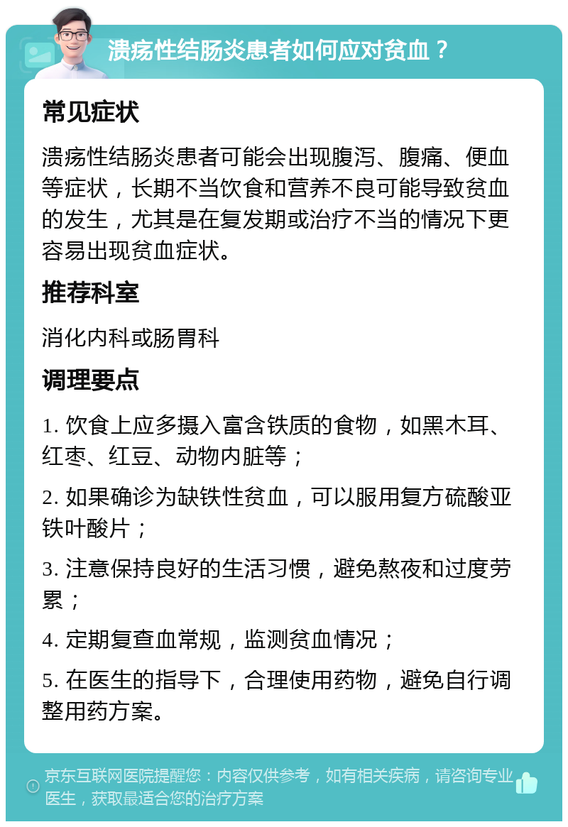 溃疡性结肠炎患者如何应对贫血？ 常见症状 溃疡性结肠炎患者可能会出现腹泻、腹痛、便血等症状，长期不当饮食和营养不良可能导致贫血的发生，尤其是在复发期或治疗不当的情况下更容易出现贫血症状。 推荐科室 消化内科或肠胃科 调理要点 1. 饮食上应多摄入富含铁质的食物，如黑木耳、红枣、红豆、动物内脏等； 2. 如果确诊为缺铁性贫血，可以服用复方硫酸亚铁叶酸片； 3. 注意保持良好的生活习惯，避免熬夜和过度劳累； 4. 定期复查血常规，监测贫血情况； 5. 在医生的指导下，合理使用药物，避免自行调整用药方案。