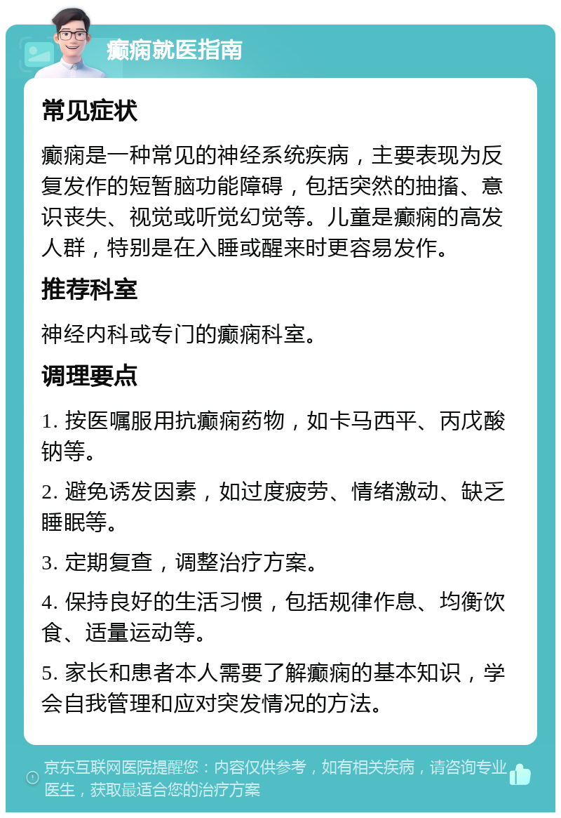 癫痫就医指南 常见症状 癫痫是一种常见的神经系统疾病，主要表现为反复发作的短暂脑功能障碍，包括突然的抽搐、意识丧失、视觉或听觉幻觉等。儿童是癫痫的高发人群，特别是在入睡或醒来时更容易发作。 推荐科室 神经内科或专门的癫痫科室。 调理要点 1. 按医嘱服用抗癫痫药物，如卡马西平、丙戊酸钠等。 2. 避免诱发因素，如过度疲劳、情绪激动、缺乏睡眠等。 3. 定期复查，调整治疗方案。 4. 保持良好的生活习惯，包括规律作息、均衡饮食、适量运动等。 5. 家长和患者本人需要了解癫痫的基本知识，学会自我管理和应对突发情况的方法。